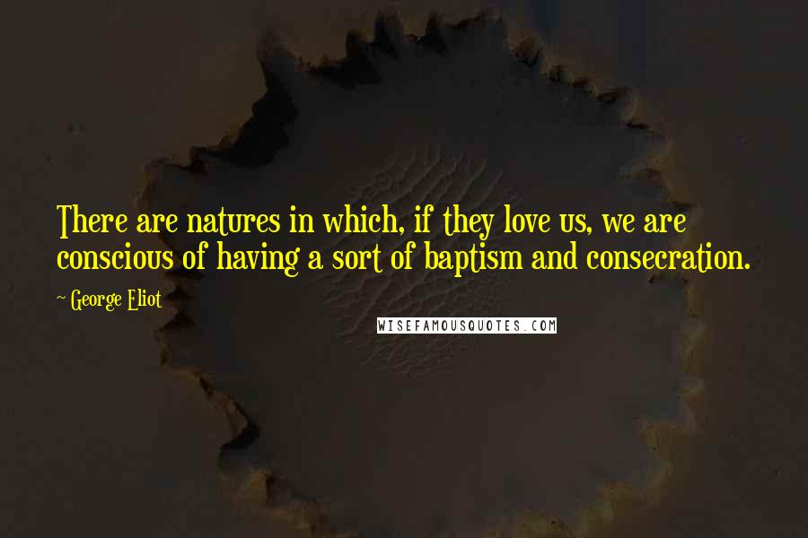 George Eliot Quotes: There are natures in which, if they love us, we are conscious of having a sort of baptism and consecration.