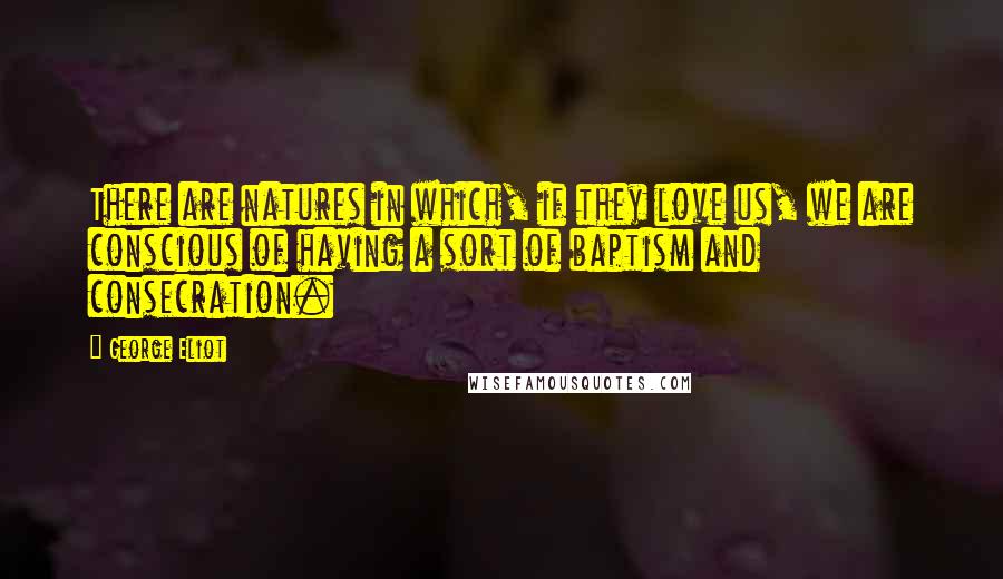 George Eliot Quotes: There are natures in which, if they love us, we are conscious of having a sort of baptism and consecration.