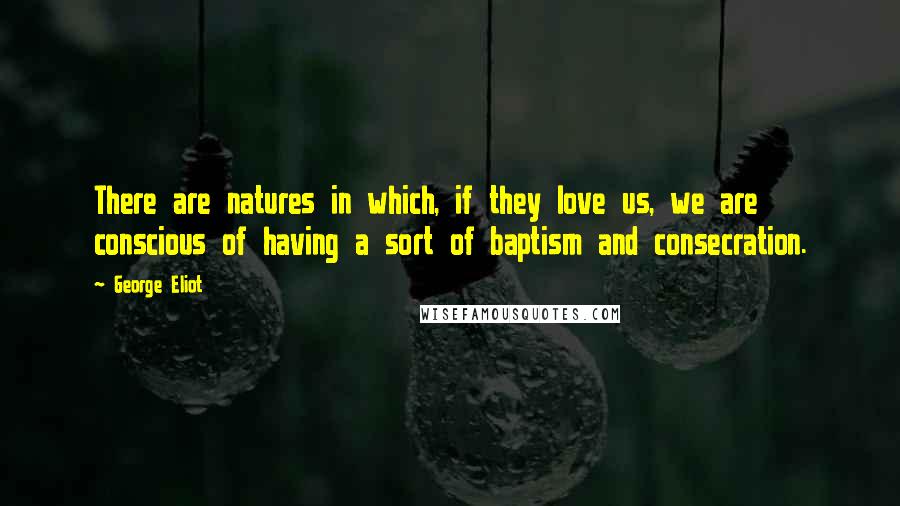 George Eliot Quotes: There are natures in which, if they love us, we are conscious of having a sort of baptism and consecration.