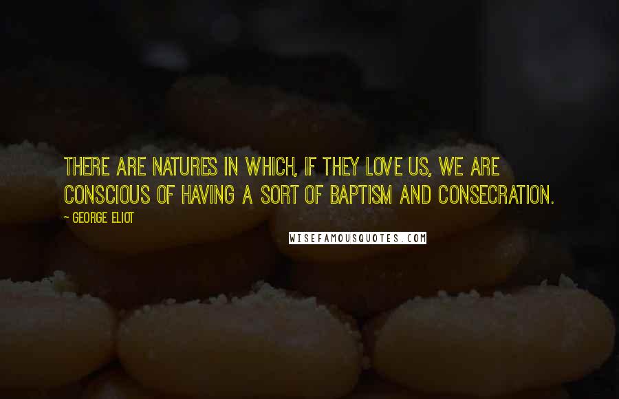 George Eliot Quotes: There are natures in which, if they love us, we are conscious of having a sort of baptism and consecration.