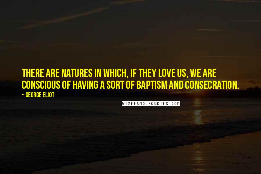 George Eliot Quotes: There are natures in which, if they love us, we are conscious of having a sort of baptism and consecration.