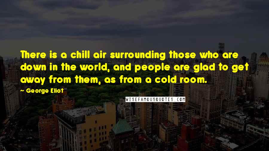 George Eliot Quotes: There is a chill air surrounding those who are down in the world, and people are glad to get away from them, as from a cold room.