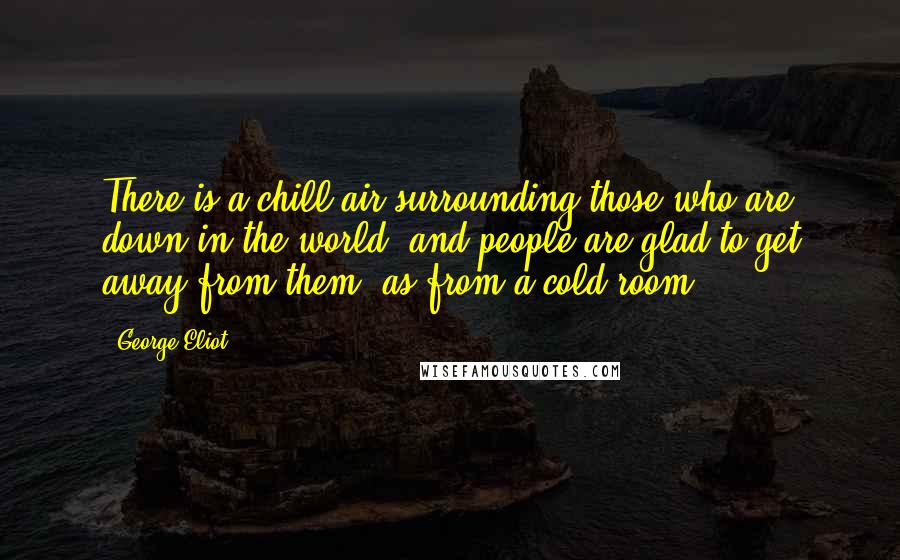 George Eliot Quotes: There is a chill air surrounding those who are down in the world, and people are glad to get away from them, as from a cold room.