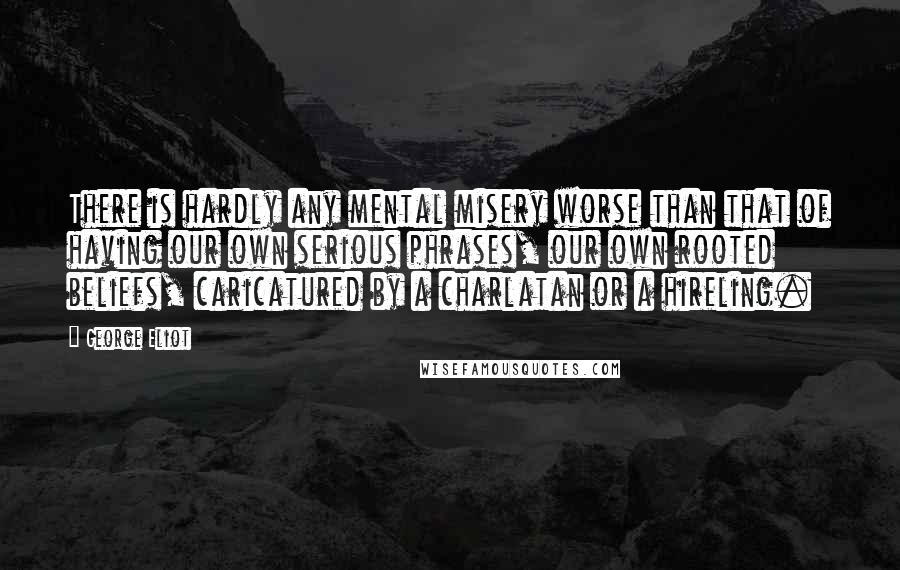 George Eliot Quotes: There is hardly any mental misery worse than that of having our own serious phrases, our own rooted beliefs, caricatured by a charlatan or a hireling.