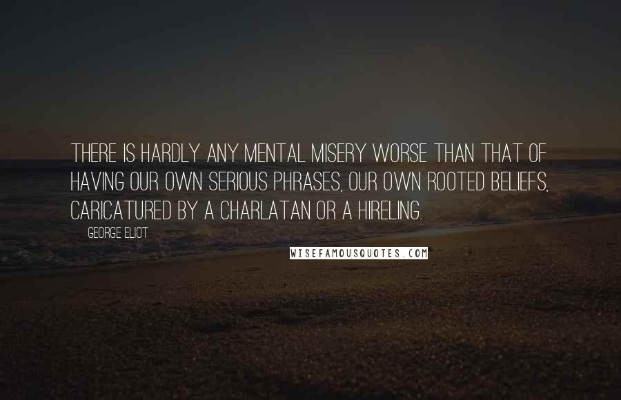 George Eliot Quotes: There is hardly any mental misery worse than that of having our own serious phrases, our own rooted beliefs, caricatured by a charlatan or a hireling.