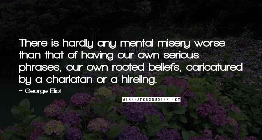 George Eliot Quotes: There is hardly any mental misery worse than that of having our own serious phrases, our own rooted beliefs, caricatured by a charlatan or a hireling.