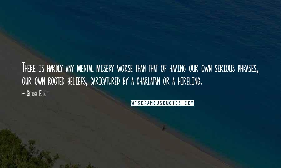 George Eliot Quotes: There is hardly any mental misery worse than that of having our own serious phrases, our own rooted beliefs, caricatured by a charlatan or a hireling.
