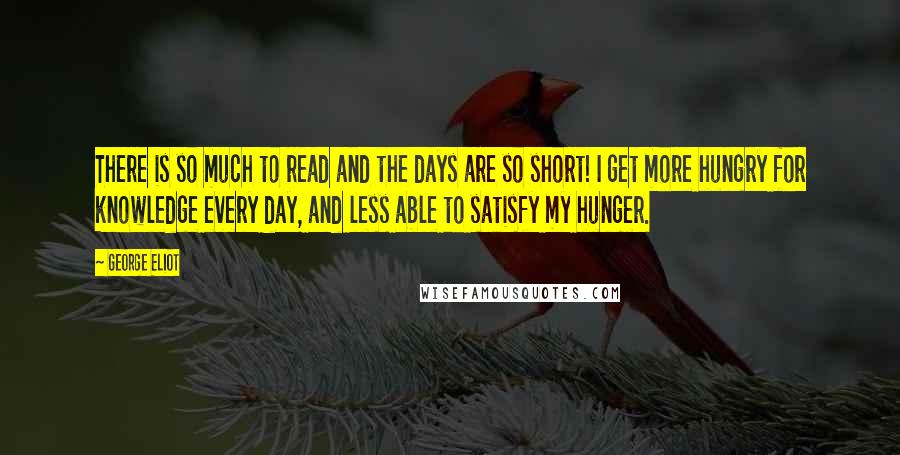 George Eliot Quotes: There is so much to read and the days are so short! I get more hungry for knowledge every day, and less able to satisfy my hunger.