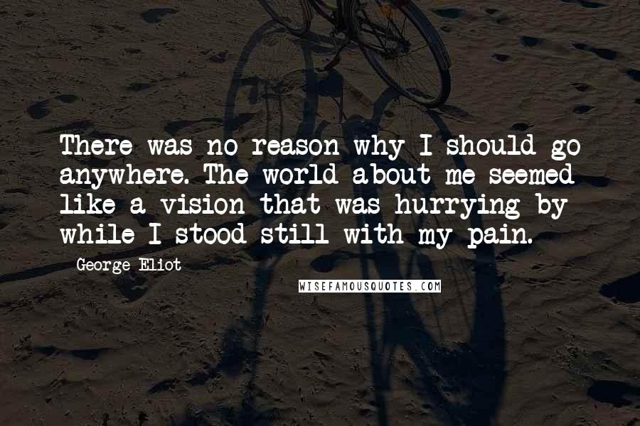 George Eliot Quotes: There was no reason why I should go anywhere. The world about me seemed like a vision that was hurrying by while I stood still with my pain.