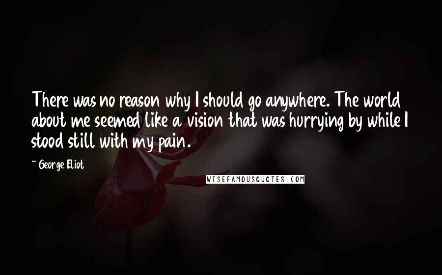 George Eliot Quotes: There was no reason why I should go anywhere. The world about me seemed like a vision that was hurrying by while I stood still with my pain.