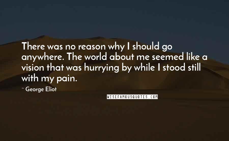 George Eliot Quotes: There was no reason why I should go anywhere. The world about me seemed like a vision that was hurrying by while I stood still with my pain.