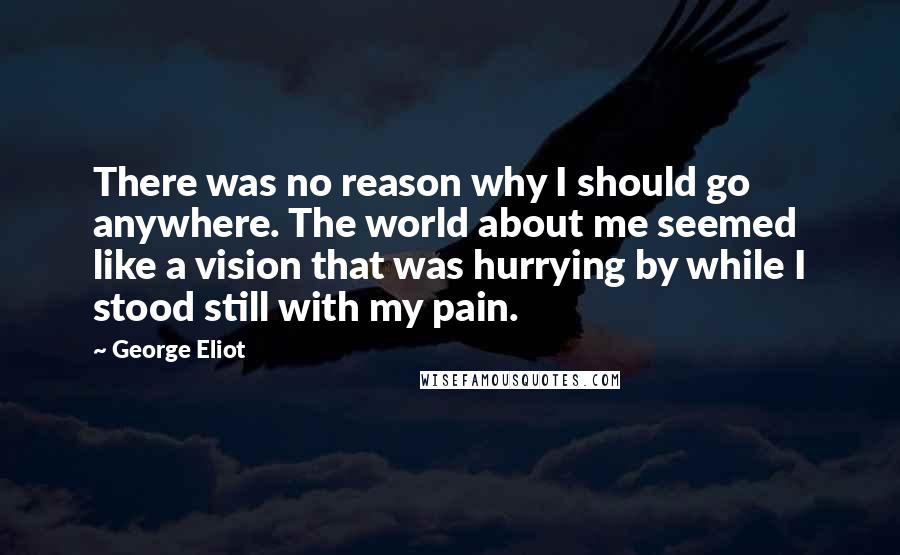 George Eliot Quotes: There was no reason why I should go anywhere. The world about me seemed like a vision that was hurrying by while I stood still with my pain.