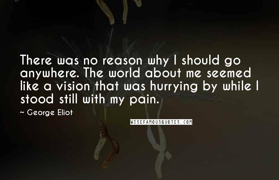 George Eliot Quotes: There was no reason why I should go anywhere. The world about me seemed like a vision that was hurrying by while I stood still with my pain.