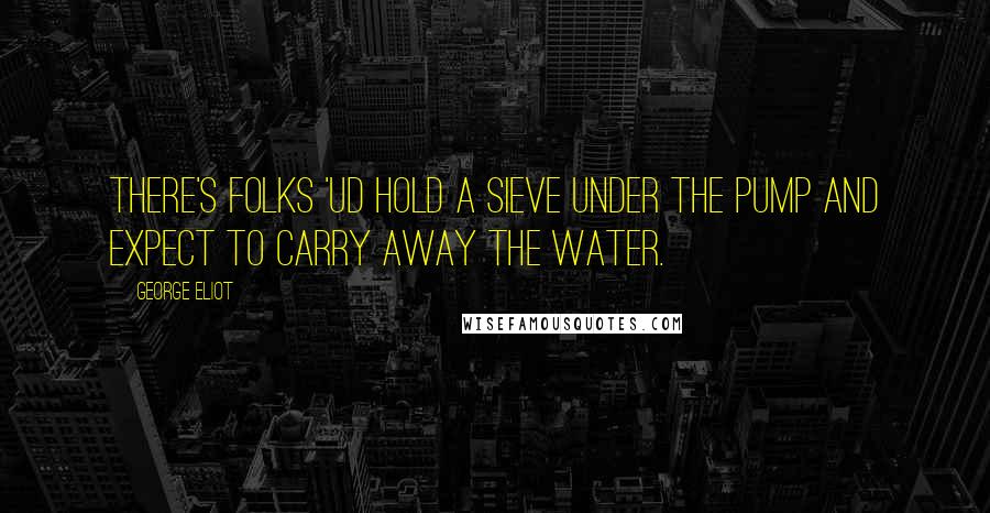 George Eliot Quotes: There's folks 'ud hold a sieve under the pump and expect to carry away the water.