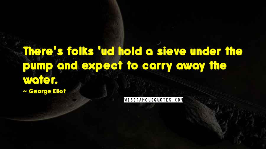 George Eliot Quotes: There's folks 'ud hold a sieve under the pump and expect to carry away the water.