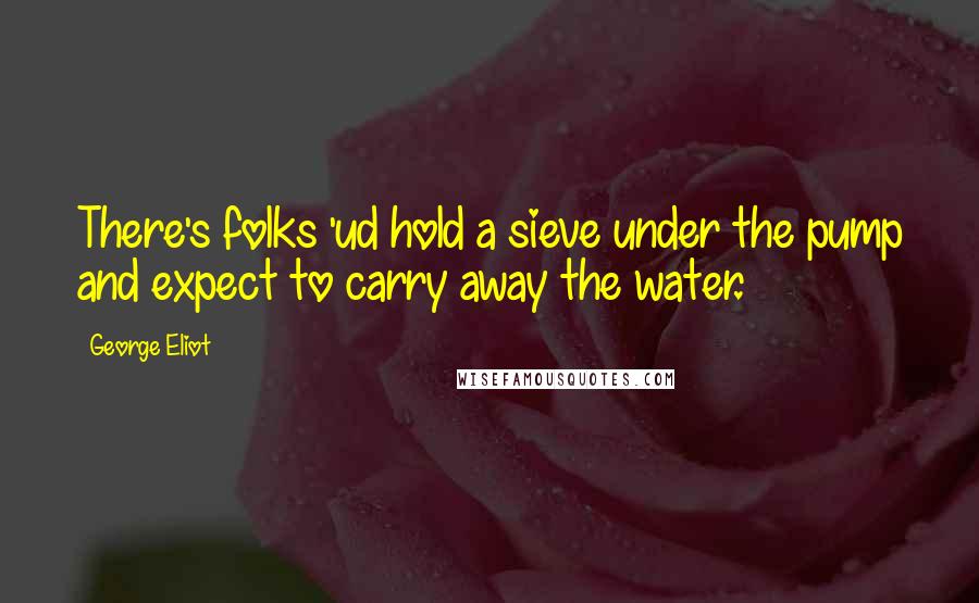 George Eliot Quotes: There's folks 'ud hold a sieve under the pump and expect to carry away the water.