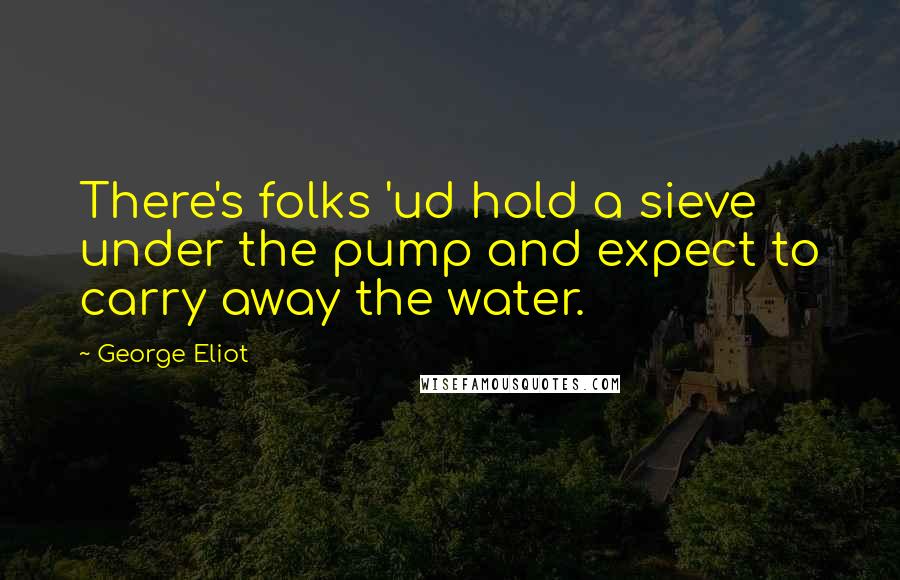 George Eliot Quotes: There's folks 'ud hold a sieve under the pump and expect to carry away the water.