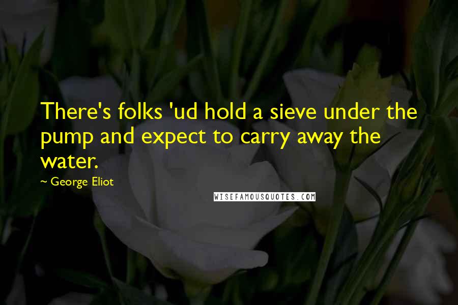 George Eliot Quotes: There's folks 'ud hold a sieve under the pump and expect to carry away the water.