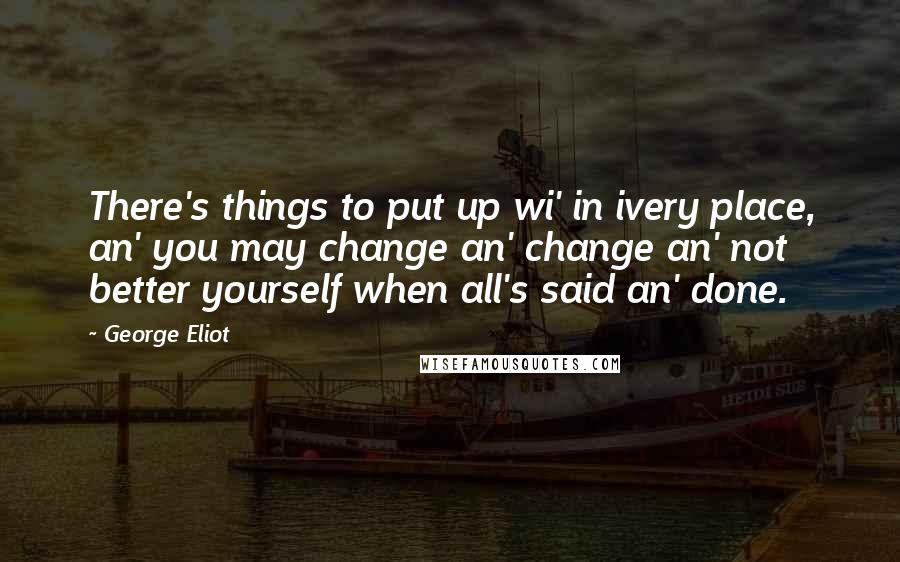 George Eliot Quotes: There's things to put up wi' in ivery place, an' you may change an' change an' not better yourself when all's said an' done.