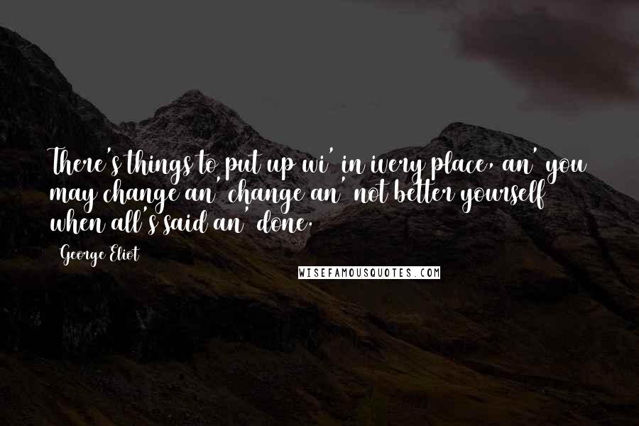 George Eliot Quotes: There's things to put up wi' in ivery place, an' you may change an' change an' not better yourself when all's said an' done.