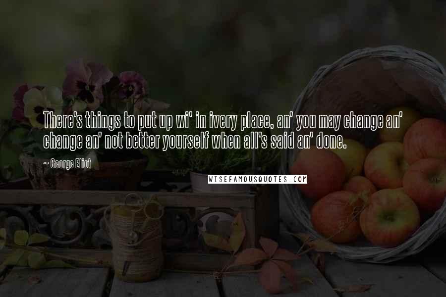 George Eliot Quotes: There's things to put up wi' in ivery place, an' you may change an' change an' not better yourself when all's said an' done.