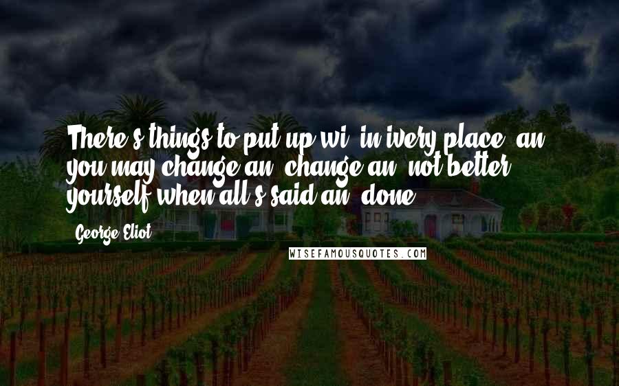 George Eliot Quotes: There's things to put up wi' in ivery place, an' you may change an' change an' not better yourself when all's said an' done.