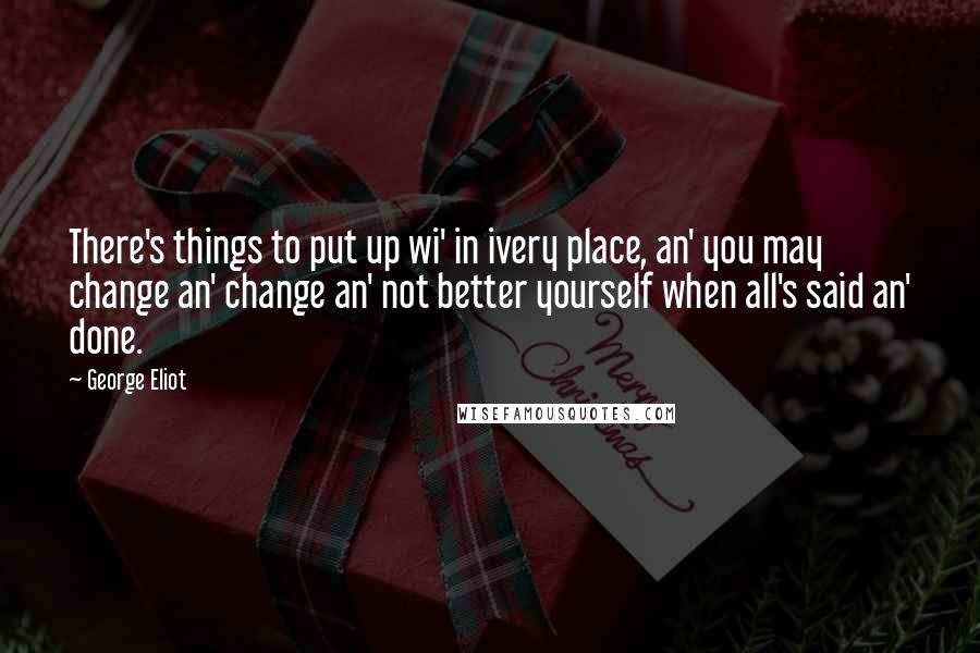 George Eliot Quotes: There's things to put up wi' in ivery place, an' you may change an' change an' not better yourself when all's said an' done.
