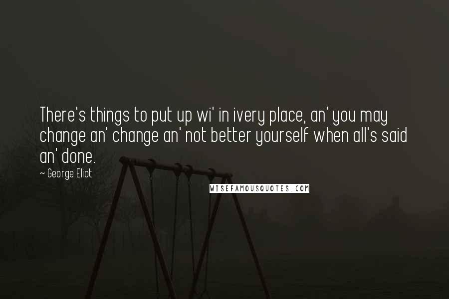 George Eliot Quotes: There's things to put up wi' in ivery place, an' you may change an' change an' not better yourself when all's said an' done.