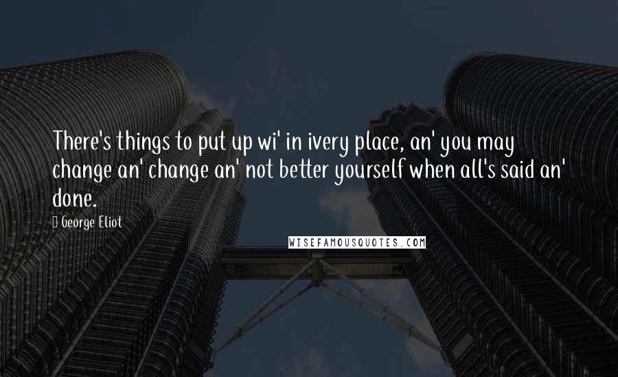 George Eliot Quotes: There's things to put up wi' in ivery place, an' you may change an' change an' not better yourself when all's said an' done.