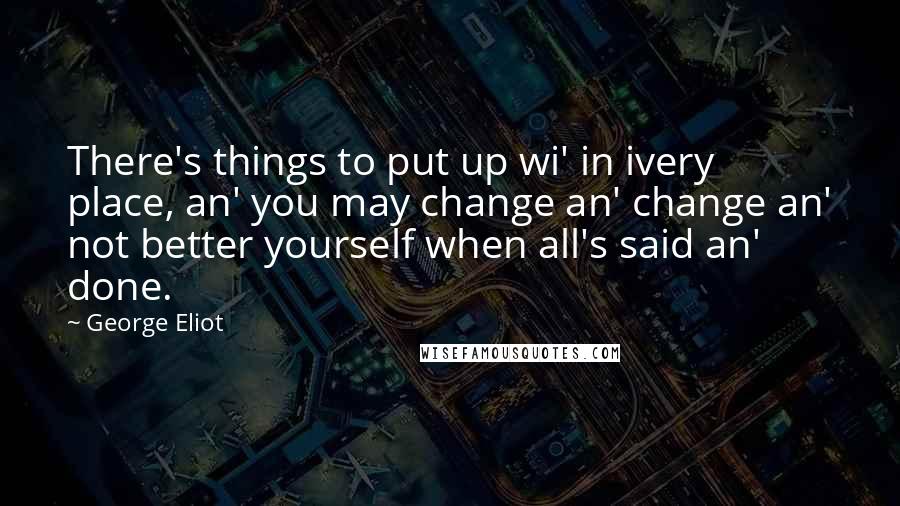 George Eliot Quotes: There's things to put up wi' in ivery place, an' you may change an' change an' not better yourself when all's said an' done.