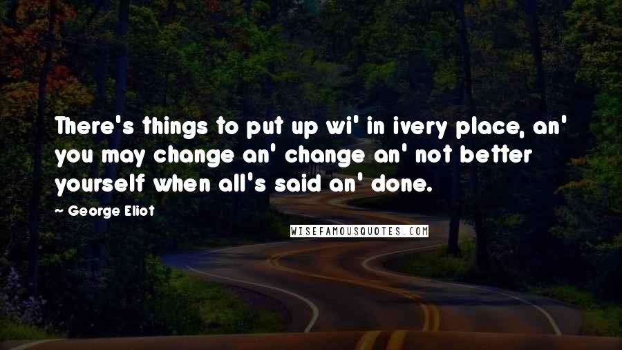 George Eliot Quotes: There's things to put up wi' in ivery place, an' you may change an' change an' not better yourself when all's said an' done.