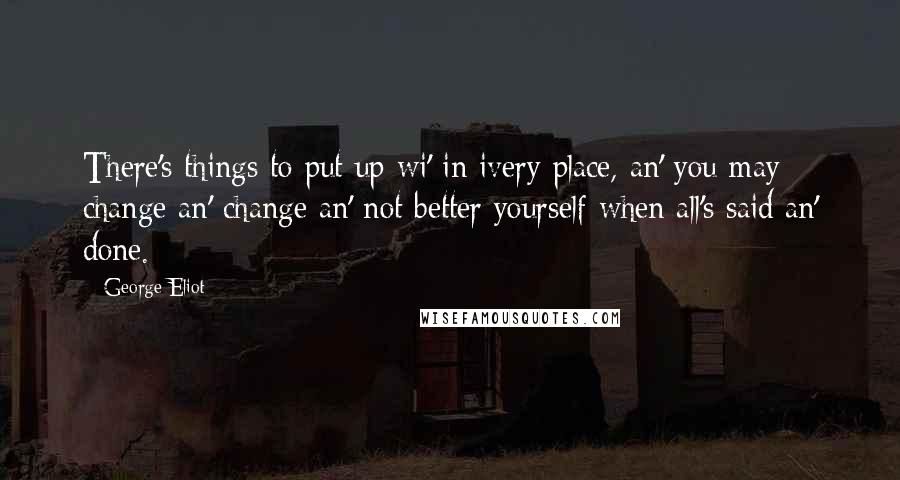 George Eliot Quotes: There's things to put up wi' in ivery place, an' you may change an' change an' not better yourself when all's said an' done.