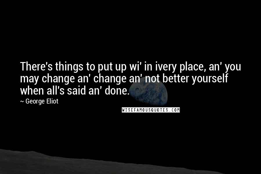 George Eliot Quotes: There's things to put up wi' in ivery place, an' you may change an' change an' not better yourself when all's said an' done.