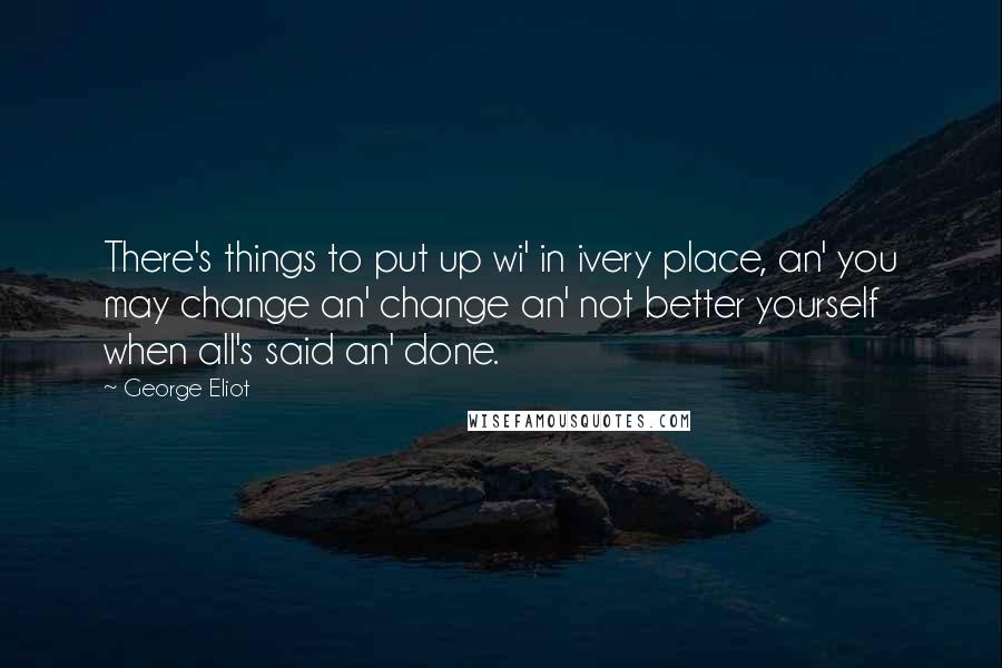 George Eliot Quotes: There's things to put up wi' in ivery place, an' you may change an' change an' not better yourself when all's said an' done.