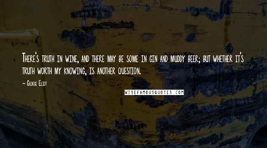 George Eliot Quotes: There's truth in wine, and there may be some in gin and muddy beer; but whether it's truth worth my knowing, is another question.