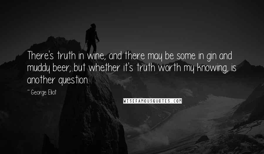 George Eliot Quotes: There's truth in wine, and there may be some in gin and muddy beer; but whether it's truth worth my knowing, is another question.