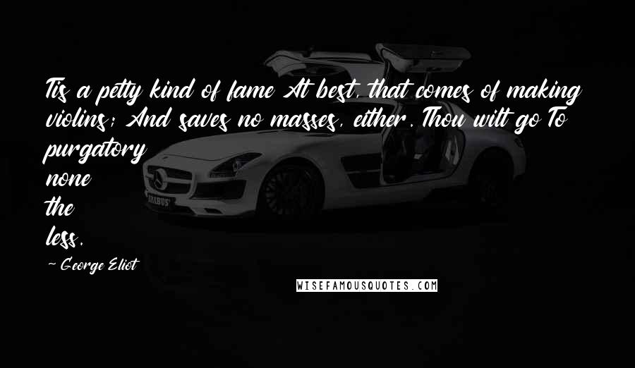 George Eliot Quotes: Tis a petty kind of fame At best, that comes of making violins; And saves no masses, either. Thou wilt go To purgatory none the less.