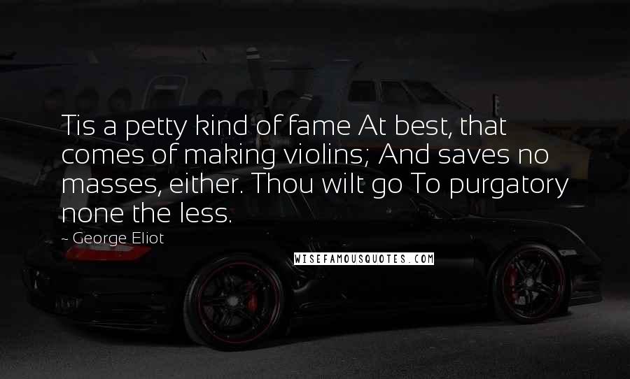 George Eliot Quotes: Tis a petty kind of fame At best, that comes of making violins; And saves no masses, either. Thou wilt go To purgatory none the less.
