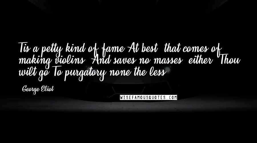 George Eliot Quotes: Tis a petty kind of fame At best, that comes of making violins; And saves no masses, either. Thou wilt go To purgatory none the less.
