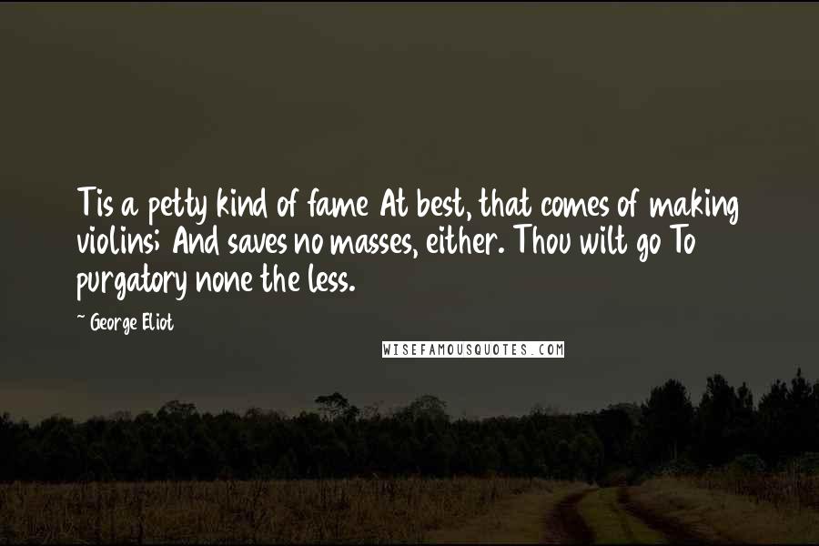 George Eliot Quotes: Tis a petty kind of fame At best, that comes of making violins; And saves no masses, either. Thou wilt go To purgatory none the less.