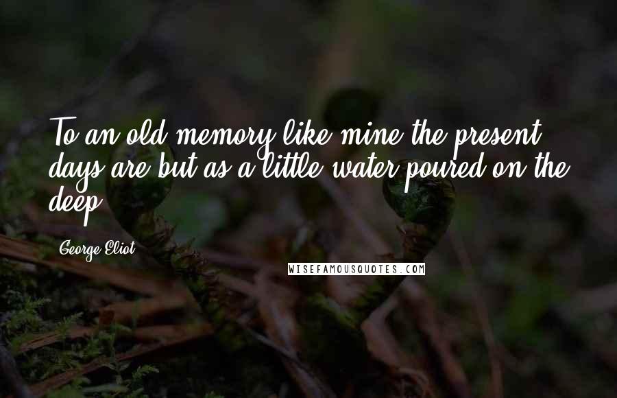 George Eliot Quotes: To an old memory like mine the present days are but as a little water poured on the deep.