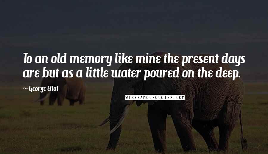 George Eliot Quotes: To an old memory like mine the present days are but as a little water poured on the deep.