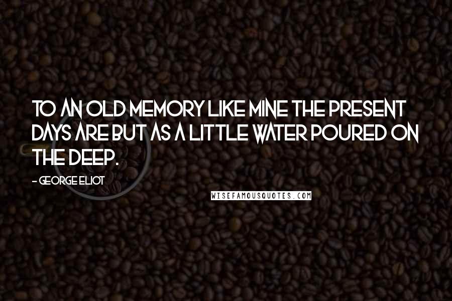 George Eliot Quotes: To an old memory like mine the present days are but as a little water poured on the deep.