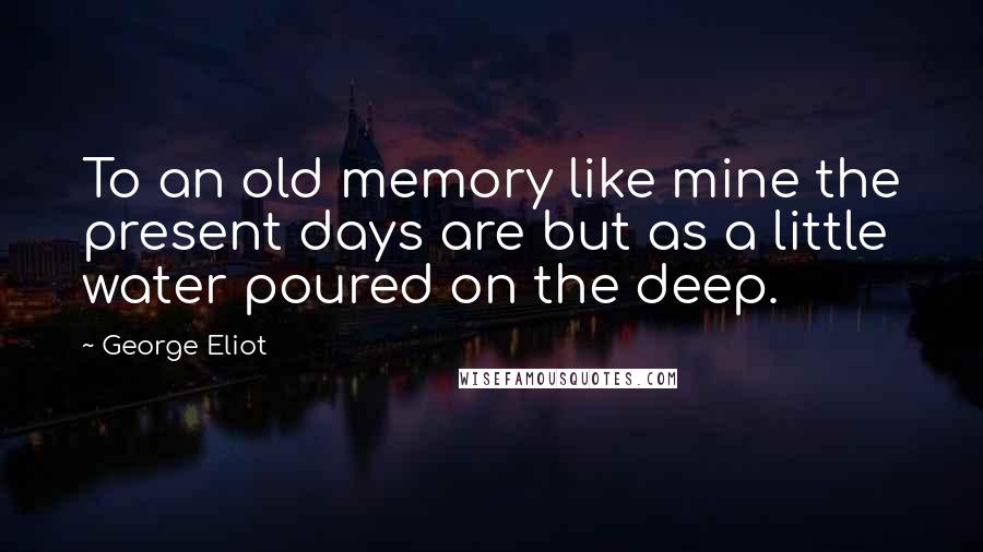 George Eliot Quotes: To an old memory like mine the present days are but as a little water poured on the deep.