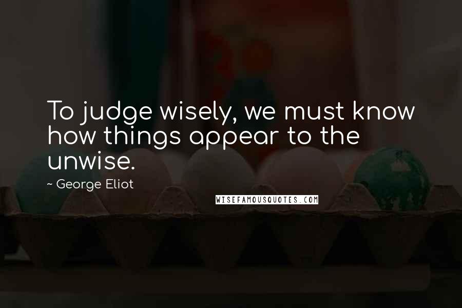 George Eliot Quotes: To judge wisely, we must know how things appear to the unwise.