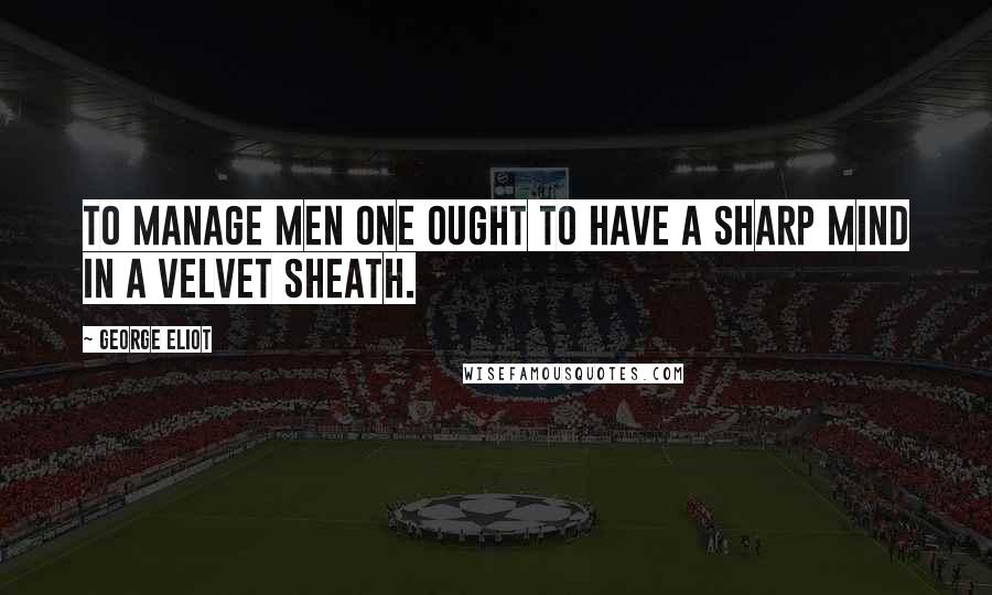 George Eliot Quotes: To manage men one ought to have a sharp mind in a velvet sheath.