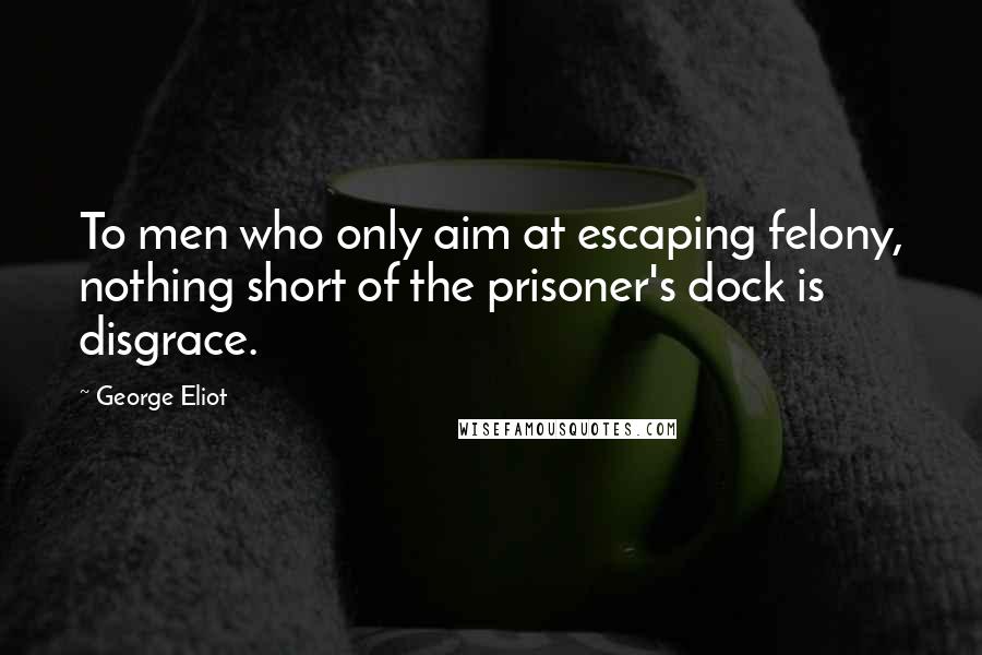 George Eliot Quotes: To men who only aim at escaping felony, nothing short of the prisoner's dock is disgrace.