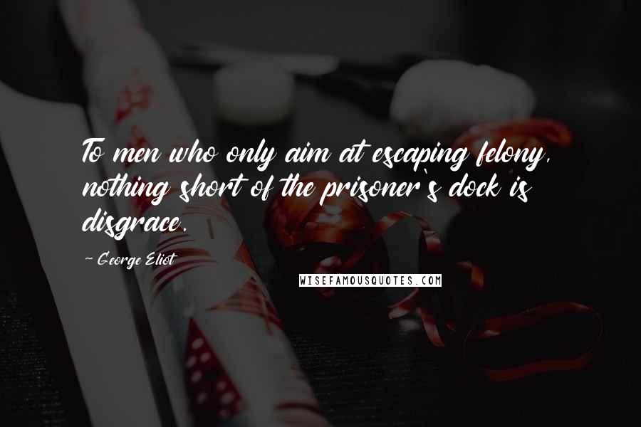 George Eliot Quotes: To men who only aim at escaping felony, nothing short of the prisoner's dock is disgrace.