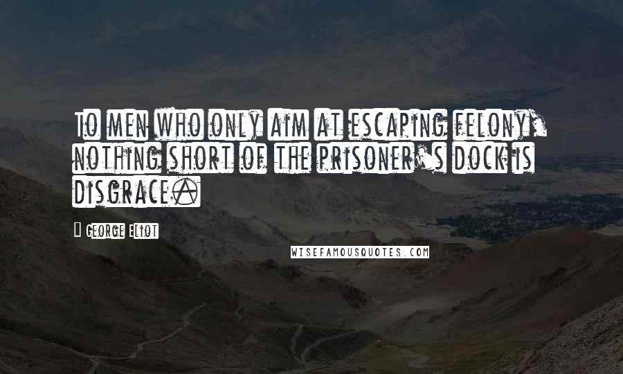 George Eliot Quotes: To men who only aim at escaping felony, nothing short of the prisoner's dock is disgrace.