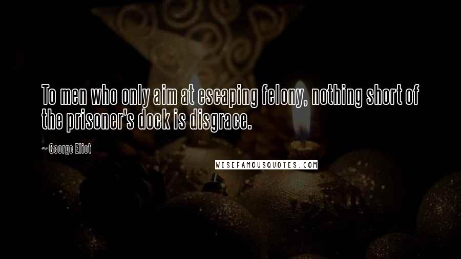 George Eliot Quotes: To men who only aim at escaping felony, nothing short of the prisoner's dock is disgrace.